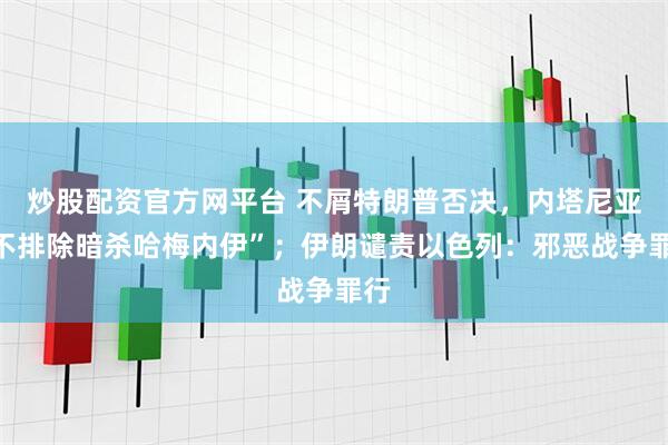 炒股配资官方网平台 不屑特朗普否决，内塔尼亚“不排除暗杀哈梅内伊”；伊朗谴责以色列：邪恶战争罪行