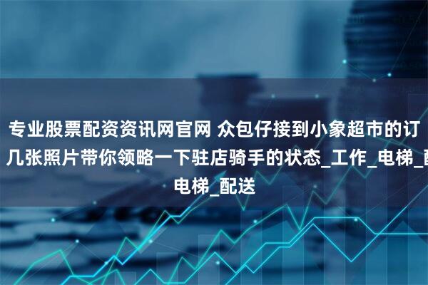 专业股票配资资讯网官网 众包仔接到小象超市的订单，几张照片带你领略一下驻店骑手的状态_工作_电梯_配送