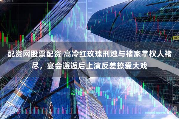 配资网股票配资 高冷红玫瑰刑烛与褚家掌权人褚尽，宴会邂逅后上演反差撩爱大戏