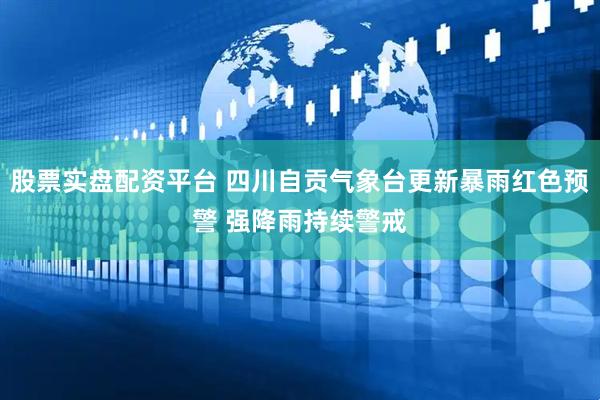 股票实盘配资平台 四川自贡气象台更新暴雨红色预警 强降雨持续警戒