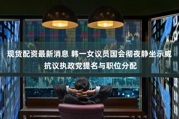现货配资最新消息 韩一女议员国会彻夜静坐示威 抗议执政党提名与职位分配