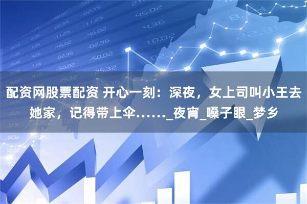 配资网股票配资 开心一刻：深夜，女上司叫小王去她家，记得带上伞……_夜宵_嗓子眼_梦乡