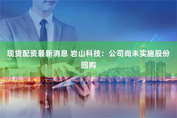 现货配资最新消息 岩山科技：公司尚未实施股份回购
