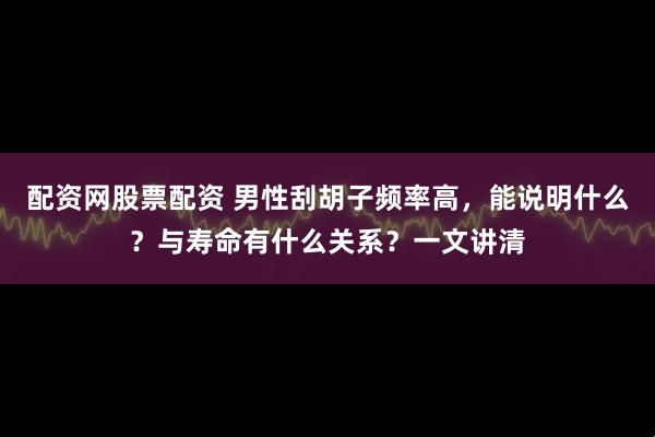 配资网股票配资 男性刮胡子频率高，能说明什么？与寿命有什么关系？一文讲清