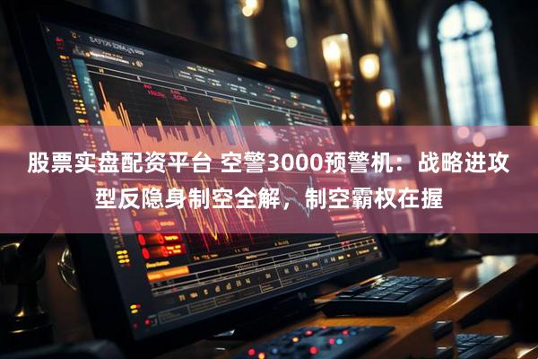 股票实盘配资平台 空警3000预警机：战略进攻型反隐身制空全解，制空霸权在握