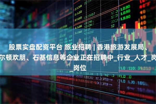 股票实盘配资平台 旅业招聘 | 香港旅游发展局、希尔顿欢朋、石基信息等企业正在招聘中_行业_人才_岗位