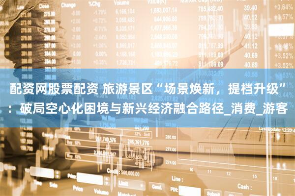 配资网股票配资 旅游景区“场景焕新，提档升级”：破局空心化困境与新兴经济融合路径_消费_游客