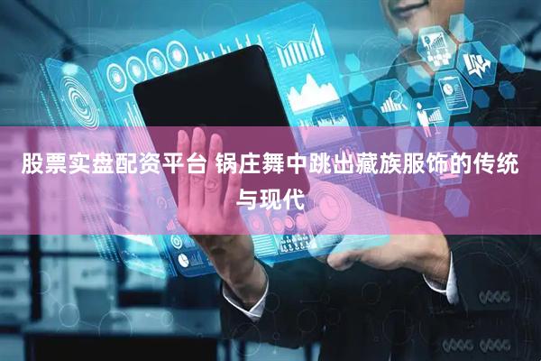 股票实盘配资平台 锅庄舞中跳出藏族服饰的传统与现代