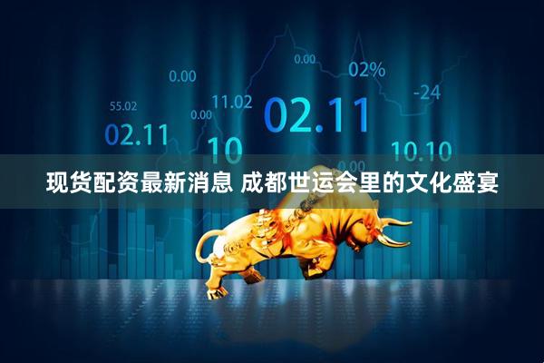 现货配资最新消息 成都世运会里的文化盛宴