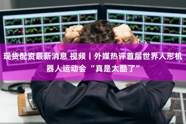 现货配资最新消息 视频丨外媒热评首届世界人形机器人运动会 “真是太酷了”