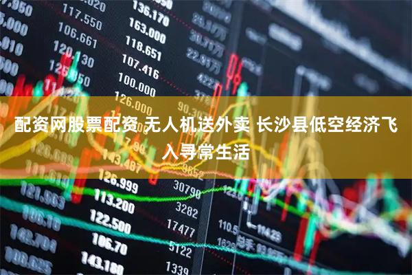 配资网股票配资 无人机送外卖 长沙县低空经济飞入寻常生活