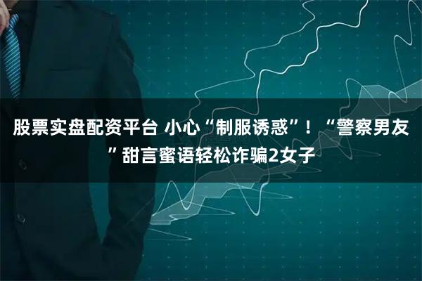 股票实盘配资平台 小心“制服诱惑”！“警察男友”甜言蜜语轻松诈骗2女子