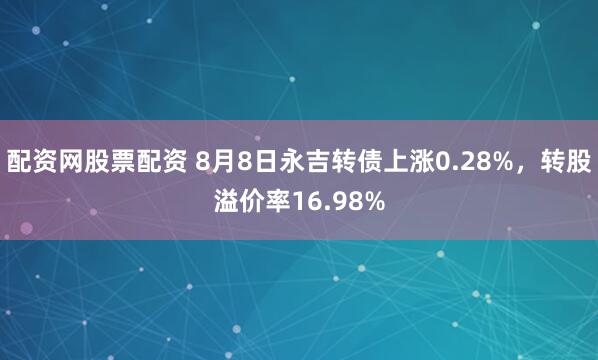 配资网股票配资 8月8日永吉转债上涨0.28%，转股溢价率16.98%