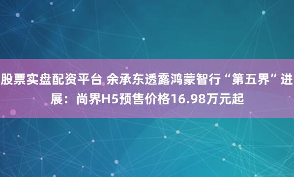 股票实盘配资平台 余承东透露鸿蒙智行“第五界”进展：尚界H5预售价格16.98万元起