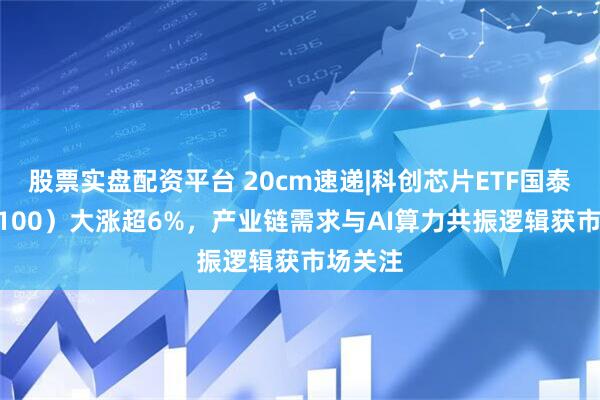 股票实盘配资平台 20cm速递|科创芯片ETF国泰（589100）大涨超6%，产业链需求与AI算力共振逻辑获市场关注
