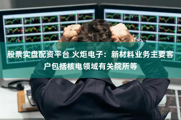 股票实盘配资平台 火炬电子：新材料业务主要客户包括核电领域有关院所等