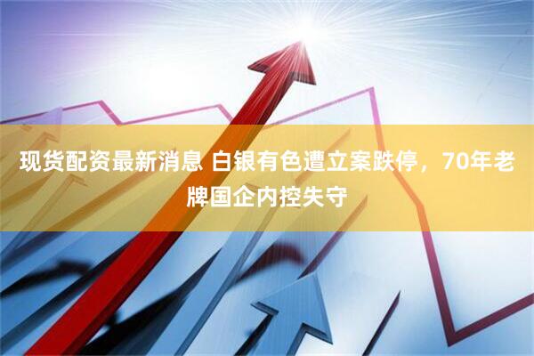 现货配资最新消息 白银有色遭立案跌停，70年老牌国企内控失守