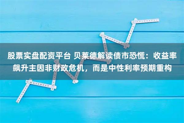 股票实盘配资平台 贝莱德解读债市恐慌：收益率飙升主因非财政危机，而是中性利率预期重构