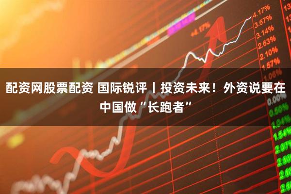 配资网股票配资 国际锐评丨投资未来！外资说要在中国做“长跑者”