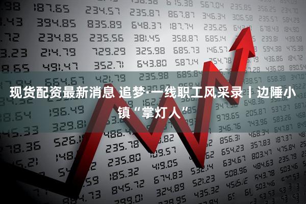 现货配资最新消息 追梦·一线职工风采录丨边陲小镇“掌灯人”
