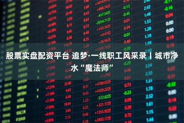 股票实盘配资平台 追梦·一线职工风采录丨城市净水“魔法师”