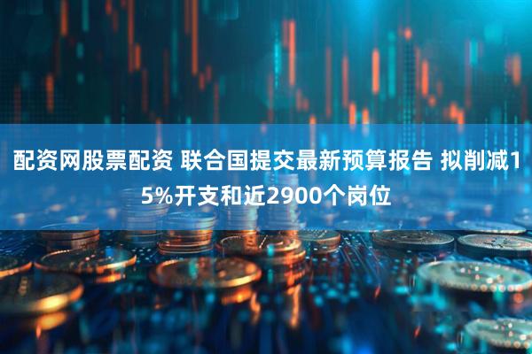 配资网股票配资 联合国提交最新预算报告 拟削减15%开支和近2900个岗位