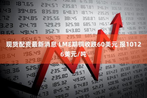 现货配资最新消息 LME期铜收跌60美元 报10126美元/吨