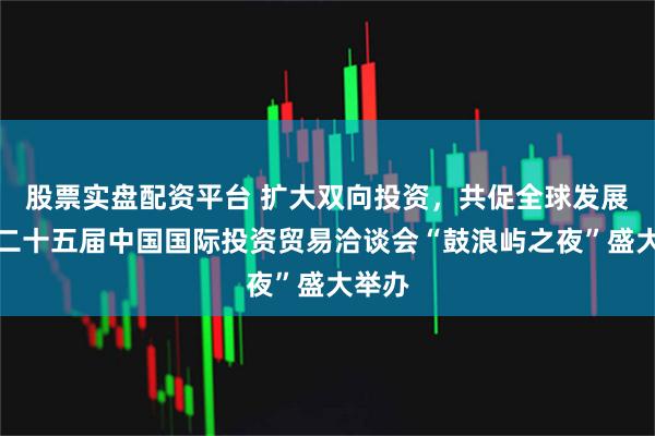 股票实盘配资平台 扩大双向投资，共促全球发展！第二十五届中国国际投资贸易洽谈会“鼓浪屿之夜”盛大举办