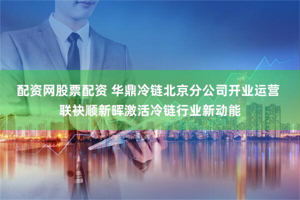 配资网股票配资 华鼎冷链北京分公司开业运营 联袂顺新晖激活冷链行业新动能