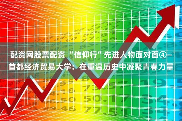 配资网股票配资 “信仰行”先进人物面对面④—首都经济贸易大学：在重温历史中凝聚青春力量