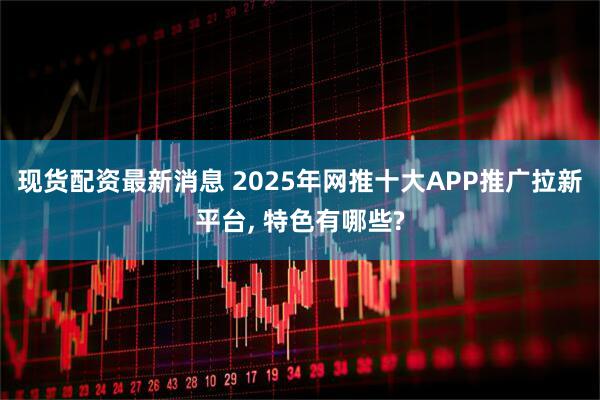 现货配资最新消息 2025年网推十大APP推广拉新平台, 特色有哪些?