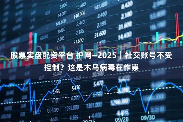 股票实盘配资平台 护网—2025｜社交账号不受控制？这是木马病毒在作祟