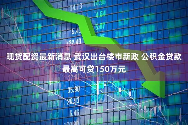 现货配资最新消息 武汉出台楼市新政 公积金贷款最高可贷150万元