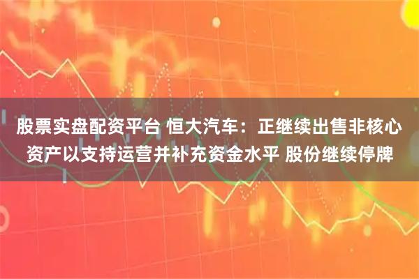 股票实盘配资平台 恒大汽车：正继续出售非核心资产以支持运营并补充资金水平 股份继续停牌