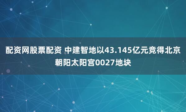 配资网股票配资 中建智地以43.145亿元竞得北京朝阳太阳宫0027地块