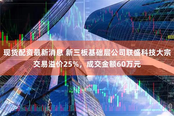现货配资最新消息 新三板基础层公司联盛科技大宗交易溢价25%，成交金额60万元