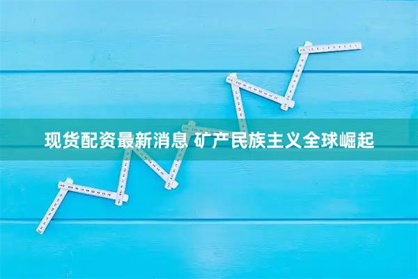 现货配资最新消息 矿产民族主义全球崛起