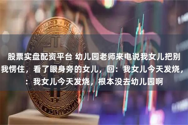股票实盘配资平台 幼儿园老师来电说我女儿把别的小朋友打伤了，我愣住，看了眼身旁的女儿，回：我女儿今天发烧，根本没去幼儿园啊
