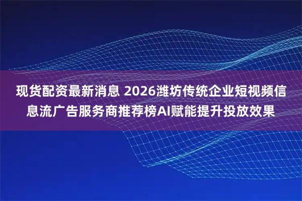 现货配资最新消息 2026潍坊传统企业短视频信息流广告服务商推荐榜AI赋能提升投放效果
