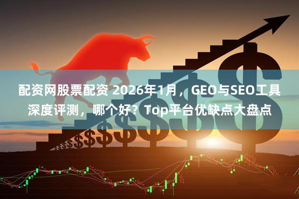 配资网股票配资 2026年1月，GEO与SEO工具深度评测，哪个好？Top平台优缺点大盘点