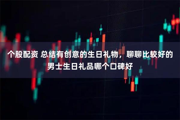 个股配资 总结有创意的生日礼物，聊聊比较好的男士生日礼品哪个口碑好