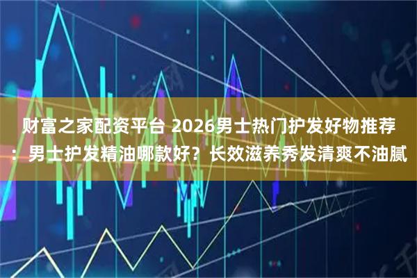 财富之家配资平台 2026男士热门护发好物推荐：男士护发精油哪款好？长效滋养秀发清爽不油腻