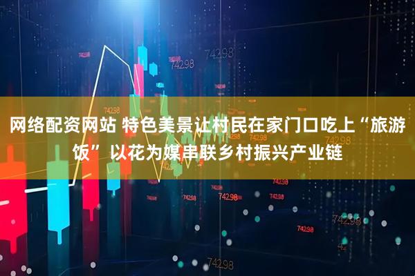 网络配资网站 特色美景让村民在家门口吃上“旅游饭” 以花为媒串联乡村振兴产业链