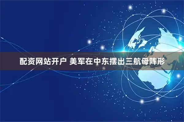 配资网站开户 美军在中东摆出三航母阵形