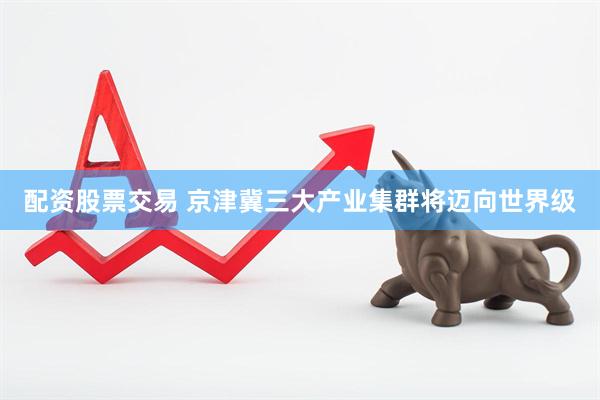 配资股票交易 京津冀三大产业集群将迈向世界级