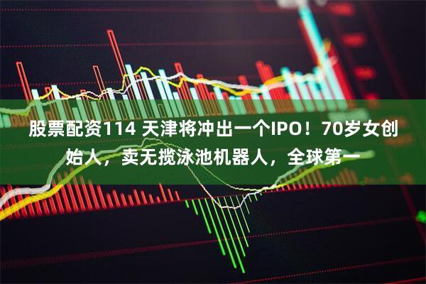 股票配资114 天津将冲出一个IPO！70岁女创始人，卖无揽泳池机器人，全球第一