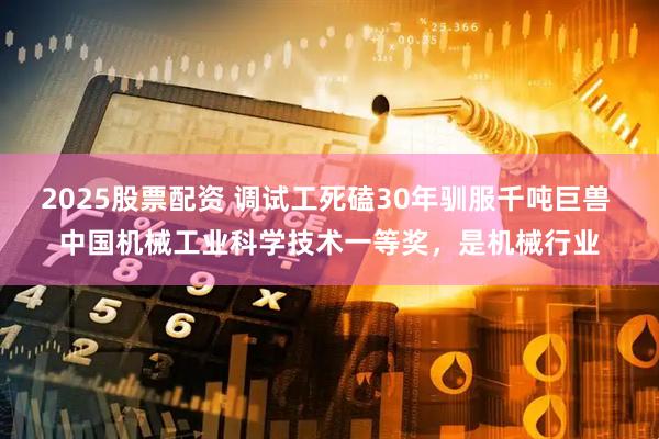 2025股票配资 调试工死磕30年驯服千吨巨兽 中国机械工业科学技术一等奖，是机械行业