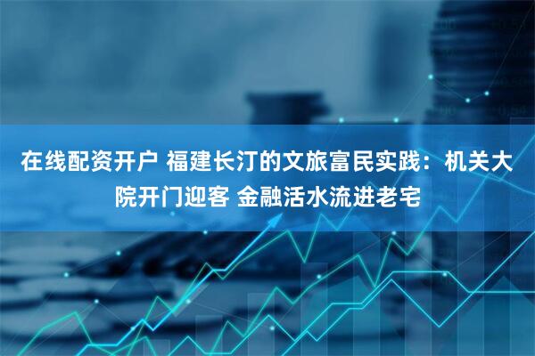 在线配资开户 福建长汀的文旅富民实践：机关大院开门迎客 金融活水流进老宅