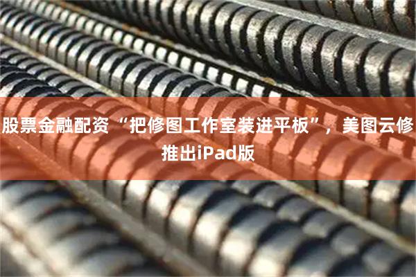 股票金融配资 “把修图工作室装进平板”，美图云修推出iPad版