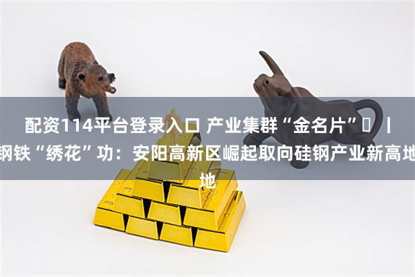 配资114平台登录入口 产业集群“金名片”㉒丨钢铁“绣花”功：安阳高新区崛起取向硅钢产业新高地